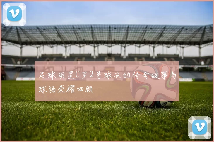 足球明星C罗2号球衣的传奇故事与球场荣耀回顾