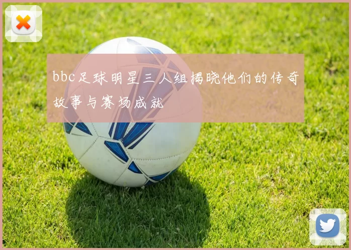 bbc足球明星三人组揭晓他们的传奇故事与赛场成就