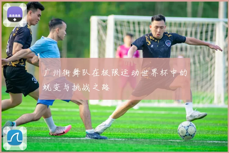 广州街舞队在极限运动世界杯中的蜕变与挑战之路