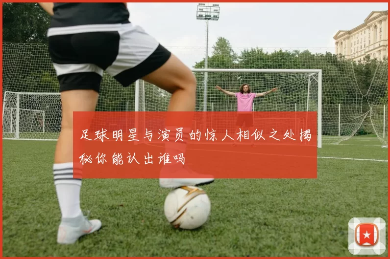 足球明星与演员的惊人相似之处揭秘你能认出谁吗