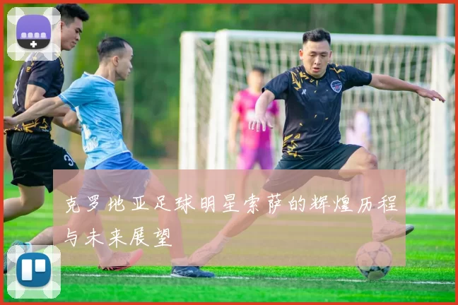 克罗地亚足球明星索萨的辉煌历程与未来展望