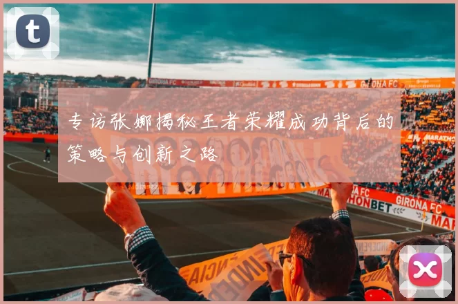 专访张娜揭秘王者荣耀成功背后的策略与创新之路