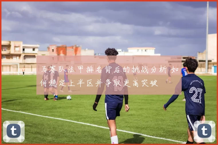 马赛队法甲排名背后的挑战分析 如何稳定上半区并争取更高突破