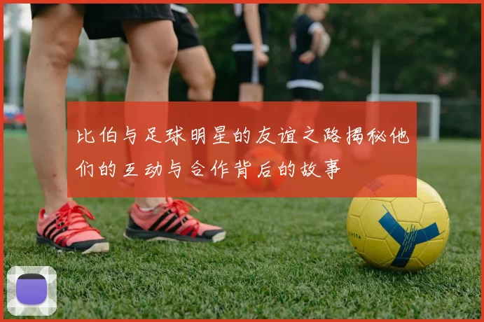 比伯与足球明星的友谊之路揭秘他们的互动与合作背后的故事
