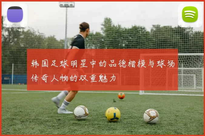 韩国足球明星中的品德楷模与球场传奇人物的双重魅力