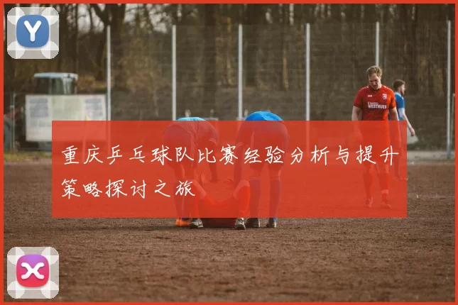 重庆乒乓球队比赛经验分析与提升策略探讨之旅