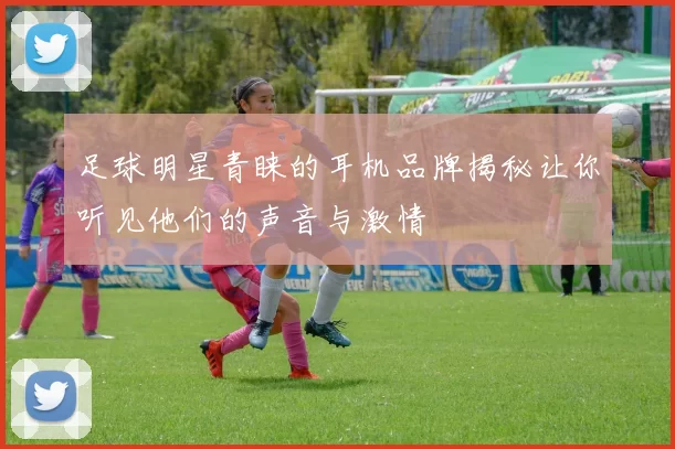 足球明星青睐的耳机品牌揭秘让你听见他们的声音与激情