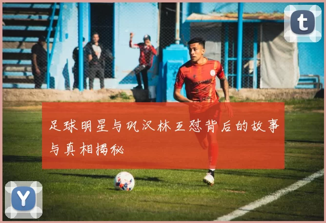 足球明星与巩汉林互怼背后的故事与真相揭秘