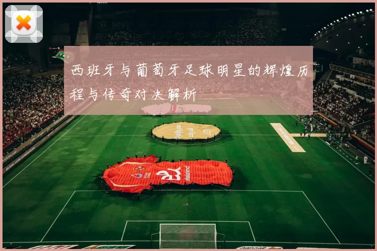 西班牙与葡萄牙足球明星的辉煌历程与传奇对决解析