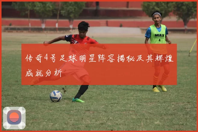 传奇4号足球明星阵容揭秘及其辉煌成就分析