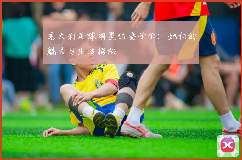意大利足球明星的妻子们：她们的魅力与生活揭秘
