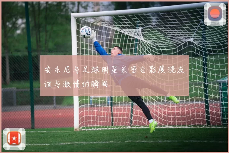安东尼与足球明星亲密合影展现友谊与激情的瞬间