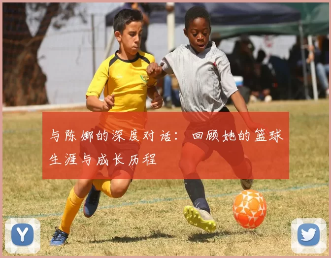 与陈娜的深度对话：回顾她的篮球生涯与成长历程