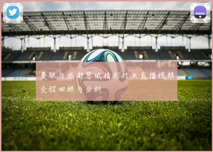 曼联与成都蓉城精彩对决直播视频全程回顾与分析