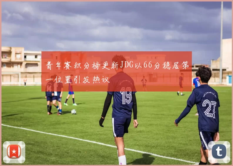 青年赛积分榜更新JDG以66分稳居第一位置引发热议