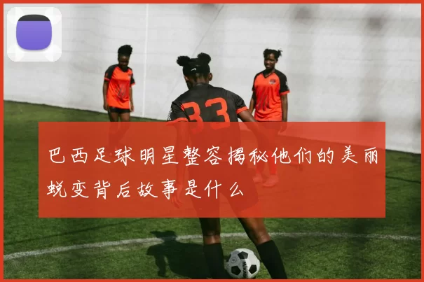 巴西足球明星整容揭秘他们的美丽蜕变背后故事是什么