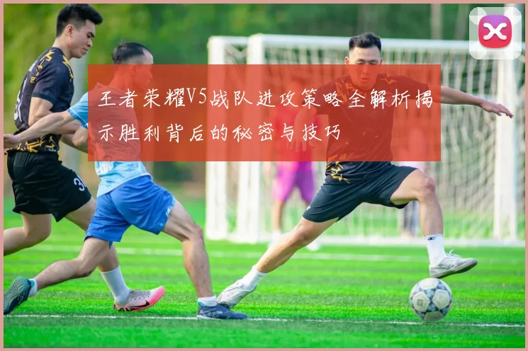 王者荣耀V5战队进攻策略全解析揭示胜利背后的秘密与技巧