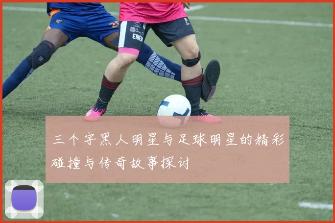 三个字黑人明星与足球明星的精彩碰撞与传奇故事探讨