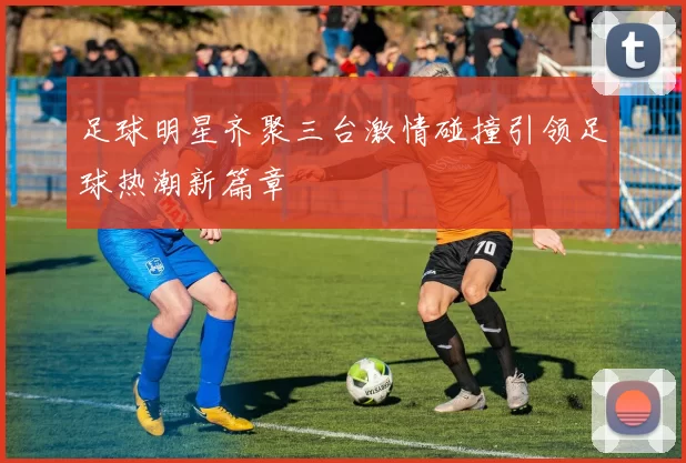 足球明星齐聚三台激情碰撞引领足球热潮新篇章