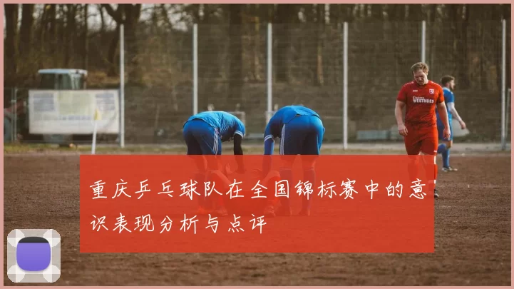 重庆乒乓球队在全国锦标赛中的意识表现分析与点评