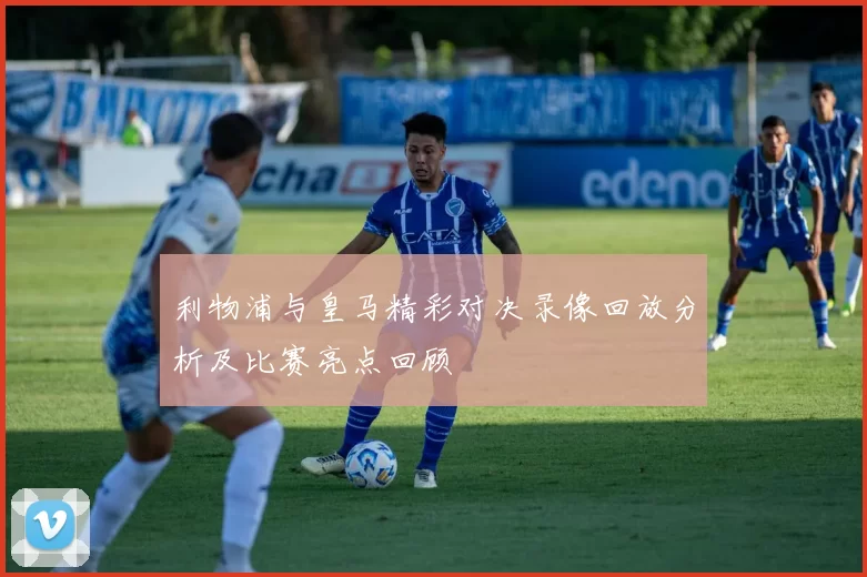 利物浦与皇马精彩对决录像回放分析及比赛亮点回顾