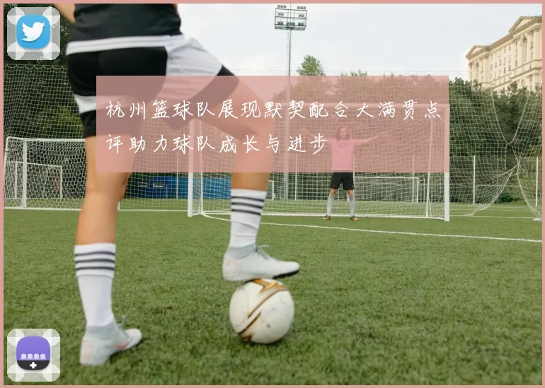 杭州篮球队展现默契配合大满贯点评助力球队成长与进步