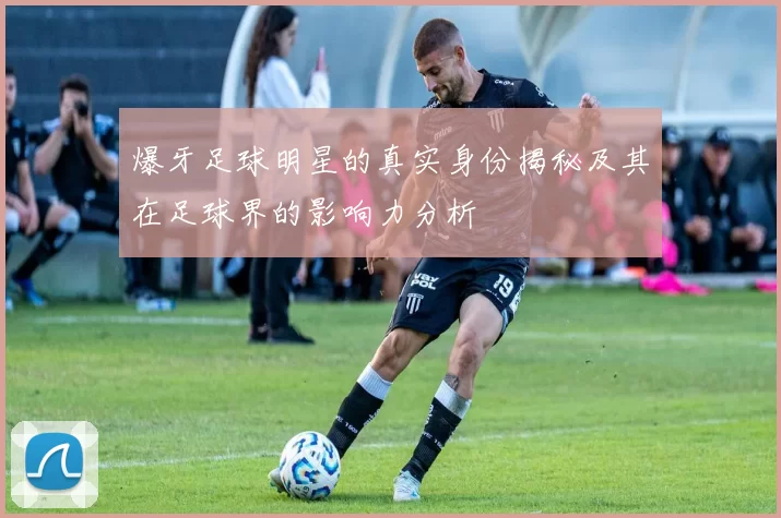 爆牙足球明星的真实身份揭秘及其在足球界的影响力分析