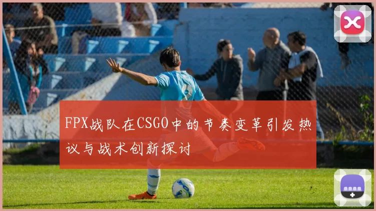 FPX战队在CSGO中的节奏变革引发热议与战术创新探讨