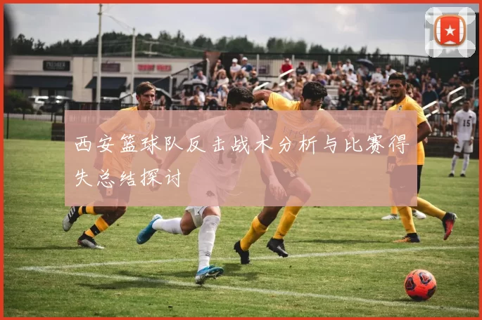 西安篮球队反击战术分析与比赛得失总结探讨