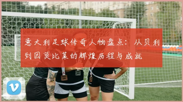 意大利足球传奇人物盘点：从贝利到因莫比莱的辉煌历程与成就